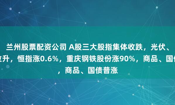 兰州股票配资公司 A股三大股指集体收跌，光伏、钢铁拉升，恒指涨0.6%，重庆钢铁股份涨90%，商品、国债普涨