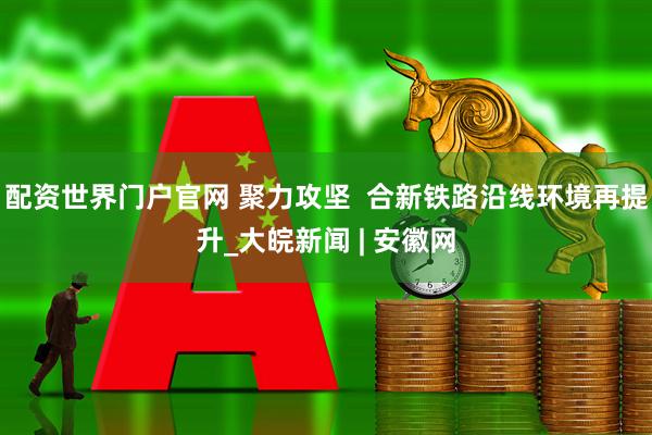 配资世界门户官网 聚力攻坚  合新铁路沿线环境再提升_大皖新闻 | 安徽网