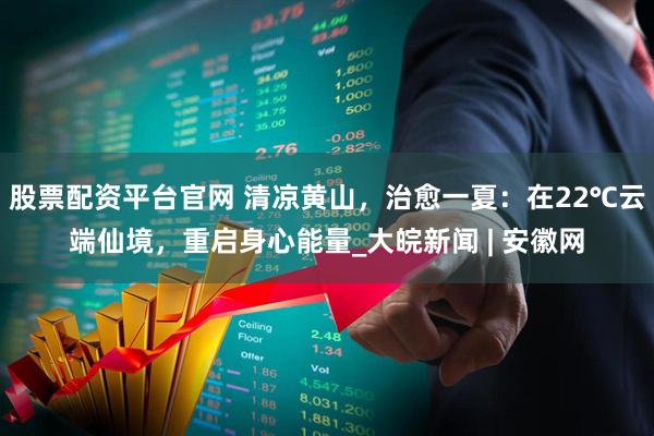 股票配资平台官网 清凉黄山，治愈一夏：在22℃云端仙境，重启身心能量_大皖新闻 | 安徽网