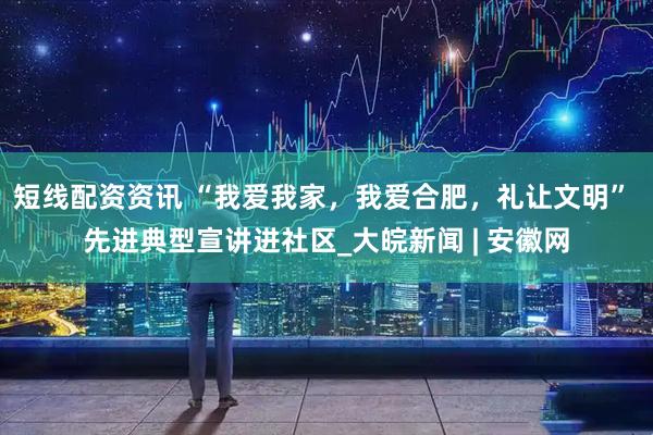 短线配资资讯 “我爱我家，我爱合肥，礼让文明” 先进典型宣讲进社区_大皖新闻 | 安徽网