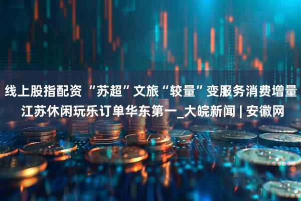 线上股指配资 “苏超”文旅“较量”变服务消费增量 江苏休闲玩乐订单华东第一_大皖新闻 | 安徽网