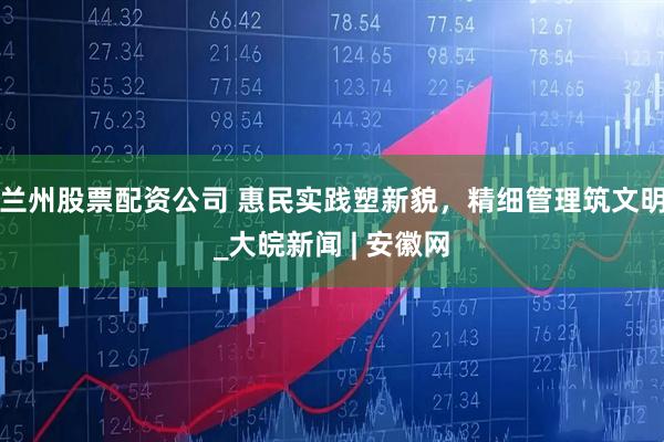兰州股票配资公司 惠民实践塑新貌，精细管理筑文明_大皖新闻 | 安徽网