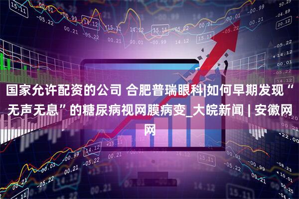 国家允许配资的公司 合肥普瑞眼科|如何早期发现“无声无息”的糖尿病视网膜病变_大皖新闻 | 安徽网
