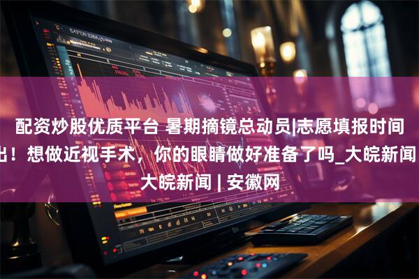 配资炒股优质平台 暑期摘镜总动员|志愿填报时间安排已出！想做近视手术，你的眼睛做好准备了吗_大皖新闻 | 安徽网