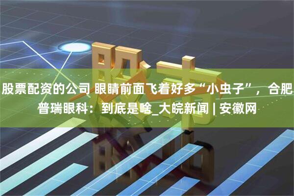 股票配资的公司 眼睛前面飞着好多“小虫子”，合肥普瑞眼科：到底是啥_大皖新闻 | 安徽网