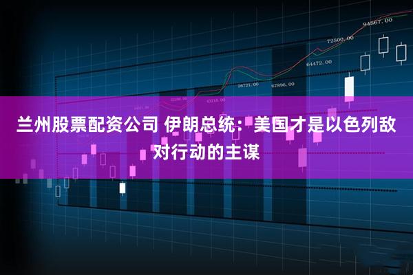 兰州股票配资公司 伊朗总统：美国才是以色列敌对行动的主谋
