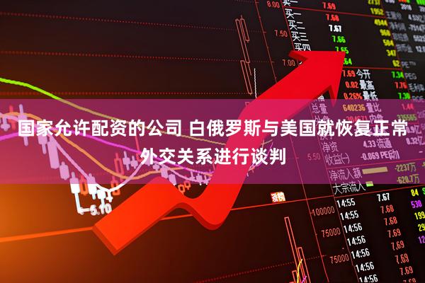 国家允许配资的公司 白俄罗斯与美国就恢复正常外交关系进行谈判