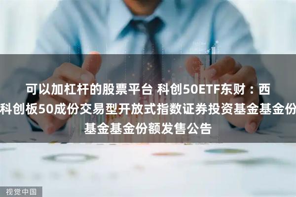 可以加杠杆的股票平台 科创50ETF东财 : 西藏东财上证科创板50成份交易型开放式指数证券投资基金基金份额发售公告