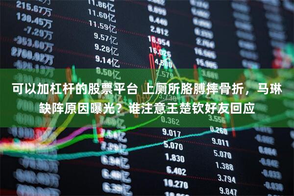 可以加杠杆的股票平台 上厕所胳膊摔骨折，马琳缺阵原因曝光？谁注意王楚钦好友回应