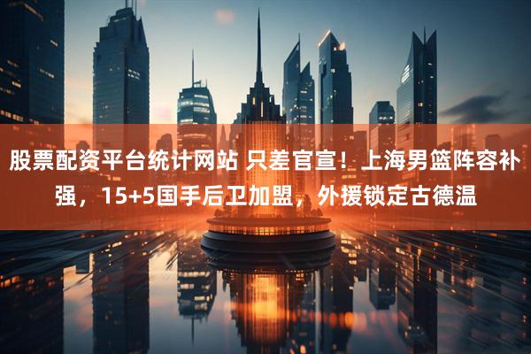 股票配资平台统计网站 只差官宣！上海男篮阵容补强，15+5国手后卫加盟，外援锁定古德温
