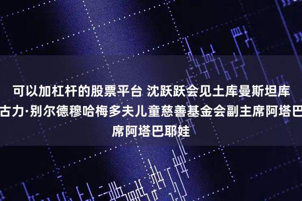 可以加杠杆的股票平台 沈跃跃会见土库曼斯坦库尔班古力·别尔德穆哈梅多夫儿童慈善基金会副主席阿塔巴耶娃