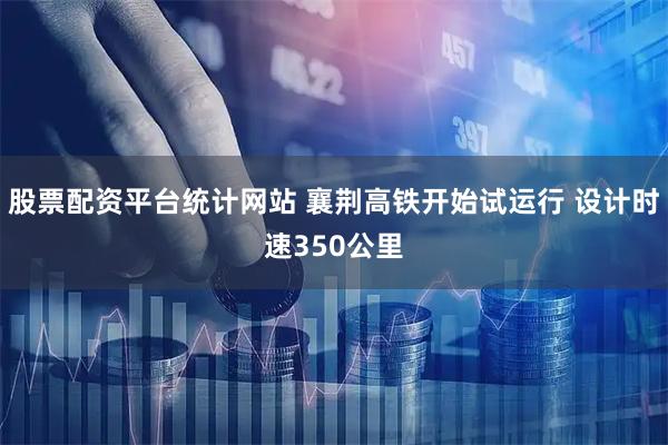 股票配资平台统计网站 襄荆高铁开始试运行 设计时速350公里