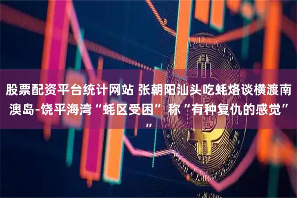 股票配资平台统计网站 张朝阳汕头吃蚝烙谈横渡南澳岛-饶平海湾“蚝区受困” 称“有种复仇的感觉”