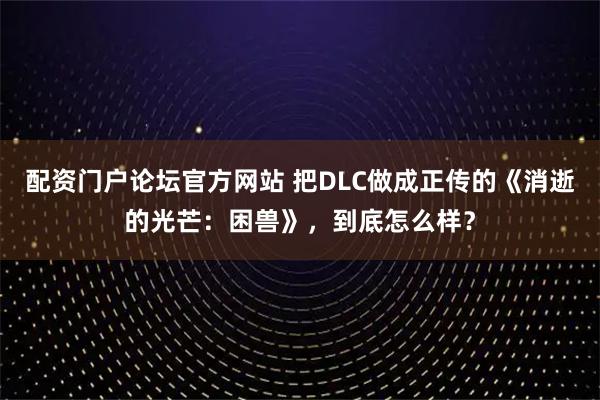 配资门户论坛官方网站 把DLC做成正传的《消逝的光芒：困兽》，到底怎么样？