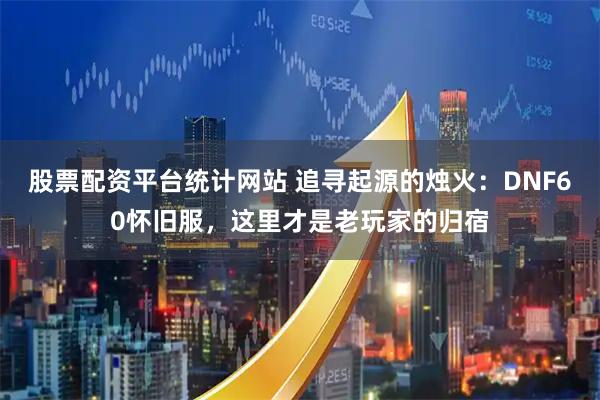 股票配资平台统计网站 追寻起源的烛火：DNF60怀旧服，这里才是老玩家的归宿