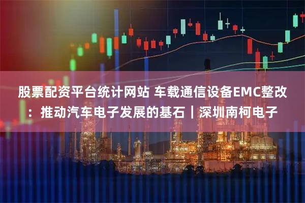 股票配资平台统计网站 车载通信设备EMC整改：推动汽车电子发展的基石｜深圳南柯电子