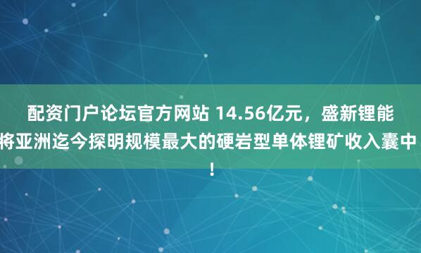 配资门户论坛官方网站 14.56亿元,盛新锂能将亚洲迄今探明规模最大的硬岩型单体锂矿收入囊中!