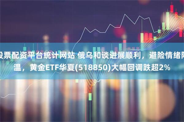 股票配资平台统计网站 俄乌和谈进展顺利,避险情绪降温,黄金ETF华夏(518850)大幅回调跌超2%